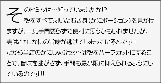 当店のかにしゃぶセットは殻をハーフカットにすることで、旨味を逃がさず、手間も最小限に抑えられるようにしているのです。